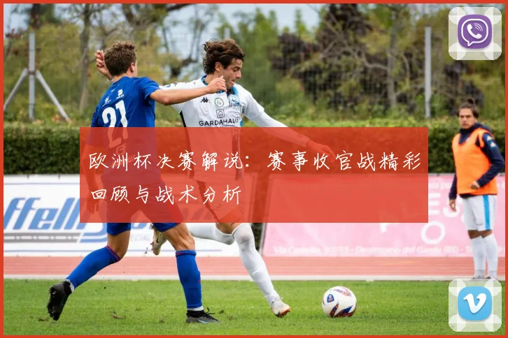 欧洲杯决赛解说:赛事收官战精彩回顾与战术分析
