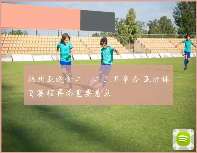 杭州亚运会二〇二三年举办 亚洲体育赛程再添重要看点