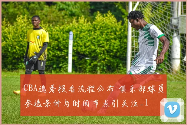 CBA选秀报名流程公布 俱乐部球员参选条件与时间节点引关注_1